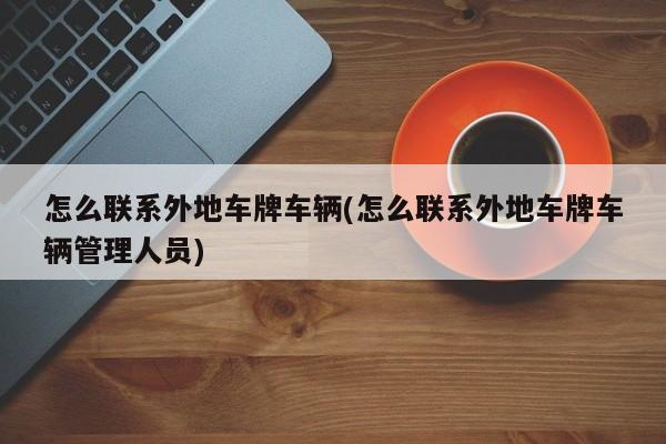 怎么联系外地车牌车辆(怎么联系外地车牌车辆管理人员)