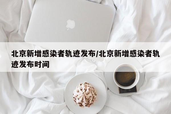 北京新增感染者轨迹发布/北京新增感染者轨迹发布时间