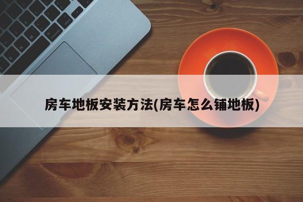 房车地板安装方法(房车怎么铺地板)