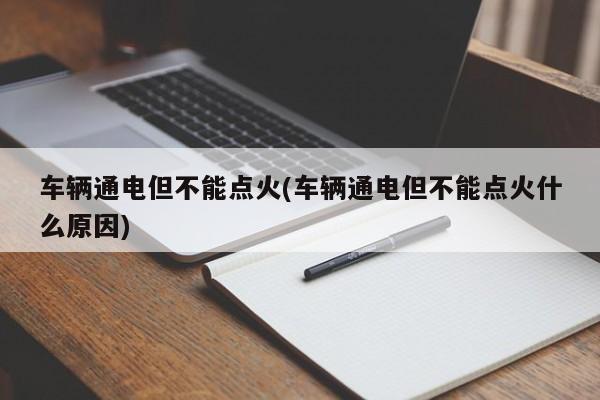 车辆通电但不能点火(车辆通电但不能点火什么原因)