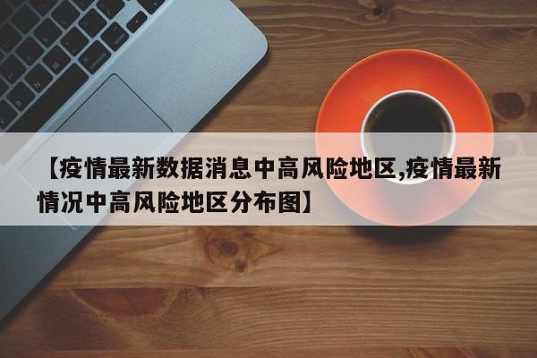 【疫情最新数据消息中高风险地区,疫情最新情况中高风险地区分布图】