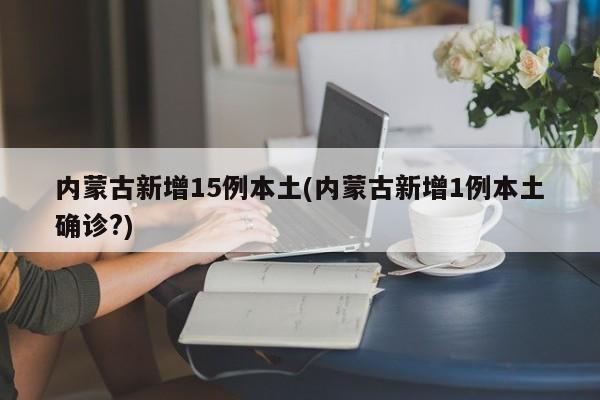 内蒙古新增15例本土(内蒙古新增1例本土确诊?)