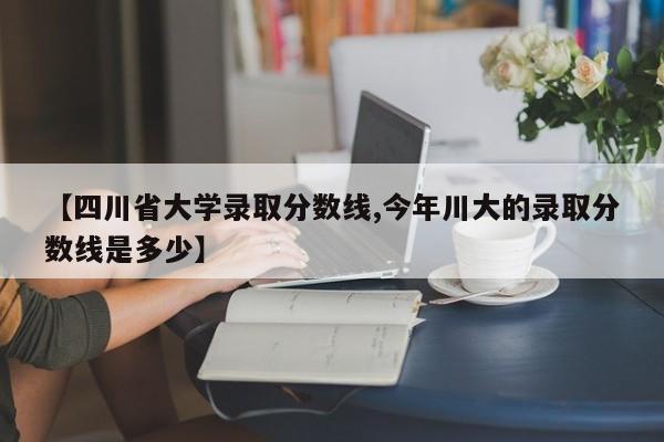 【四川省大学录取分数线,今年川大的录取分数线是多少】