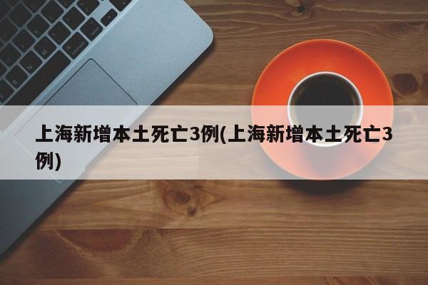 上海新增本土死亡3例(上海新增本土死亡3例)