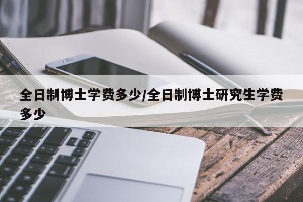 全日制博士学费多少/全日制博士研究生学费多少