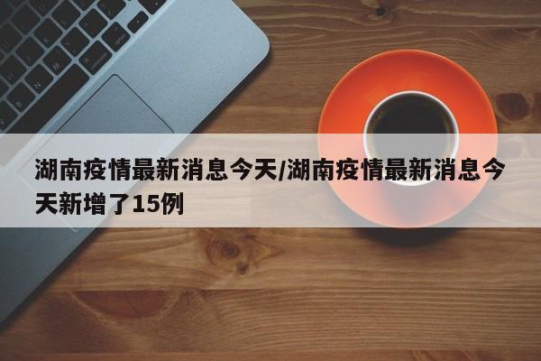湖南疫情最新消息今天/湖南疫情最新消息今天新增了15例