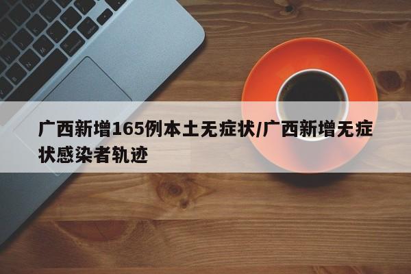广西新增165例本土无症状/广西新增无症状感染者轨迹