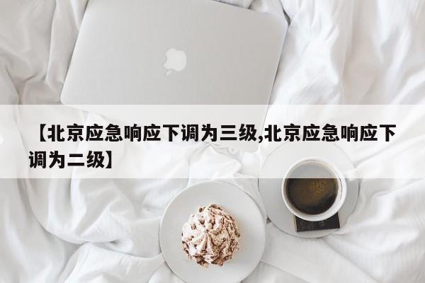 【北京应急响应下调为三级,北京应急响应下调为二级】