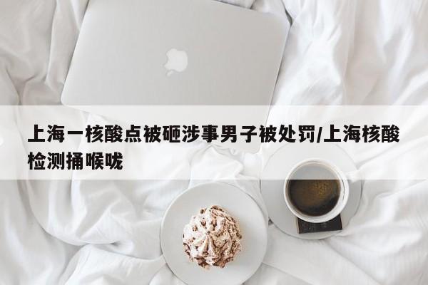 上海一核酸点被砸涉事男子被处罚/上海核酸检测捅喉咙