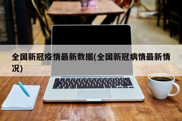 全国新冠疫情最新数据(全国新冠病情最新情况)