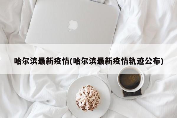 哈尔滨最新疫情(哈尔滨最新疫情轨迹公布)