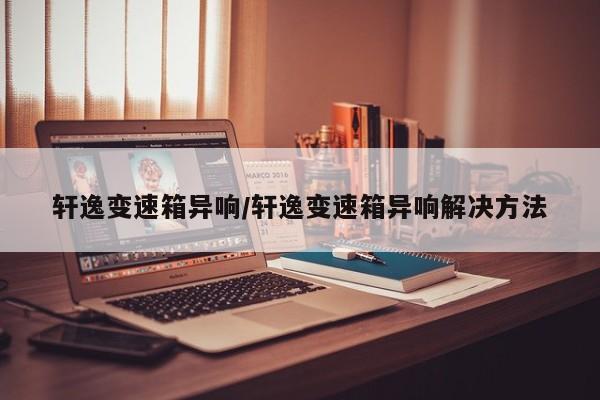 轩逸变速箱异响/轩逸变速箱异响解决方法